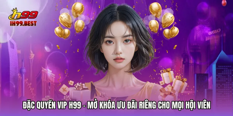 Đặc Quyền Vip H99 - Mở Khóa Ưu Đãi Riêng Cho Mọi Hội Viên