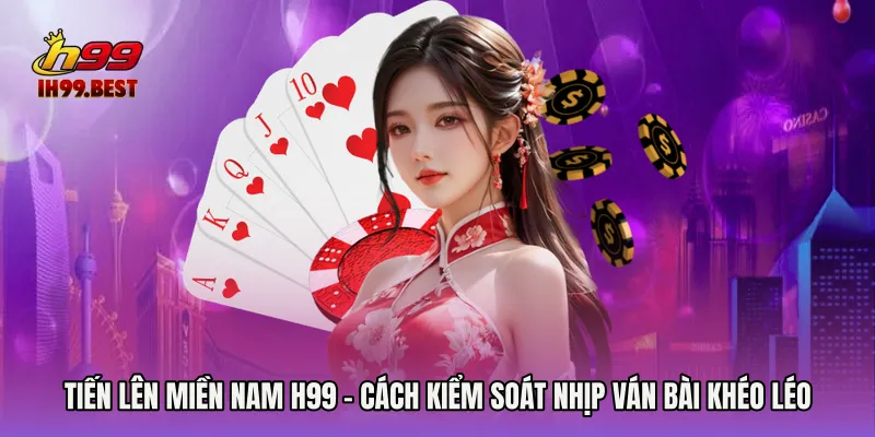 Tiến Lên Miền Nam H99 - Cách Kiểm Soát Nhịp Ván Bài Khéo Léo
